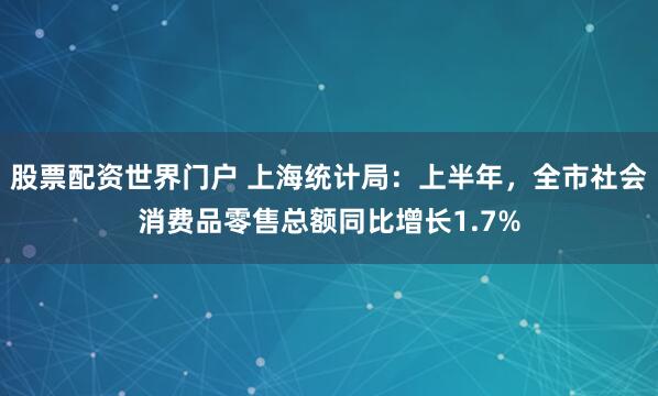 股票配资世界门户 上海统计局：上半年，全市社会消费品零售总额同比增长1.7%