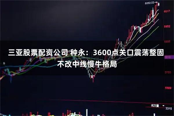 三亚股票配资公司 种永：3600点关口震荡整固 不改中线慢牛格局