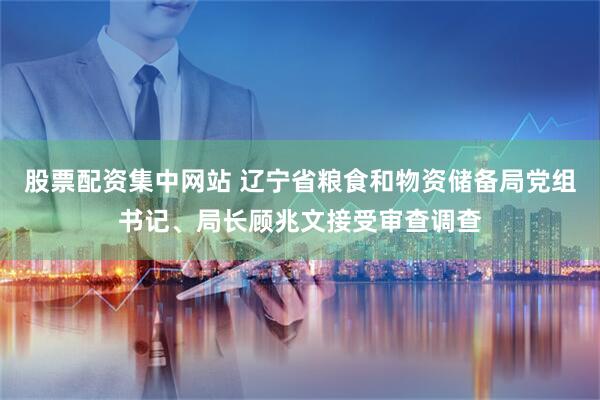 股票配资集中网站 辽宁省粮食和物资储备局党组书记、局长顾兆文接受审查调查
