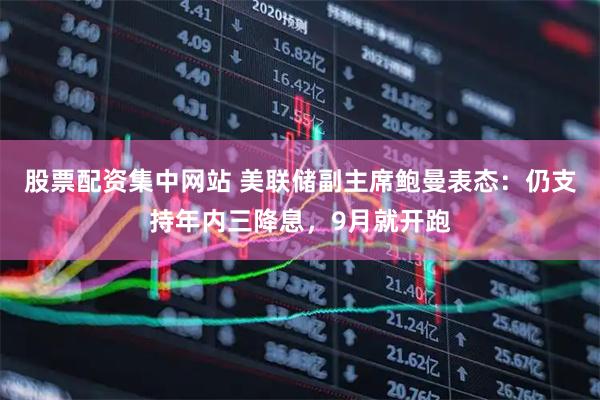 股票配资集中网站 美联储副主席鲍曼表态：仍支持年内三降息，9月就开跑