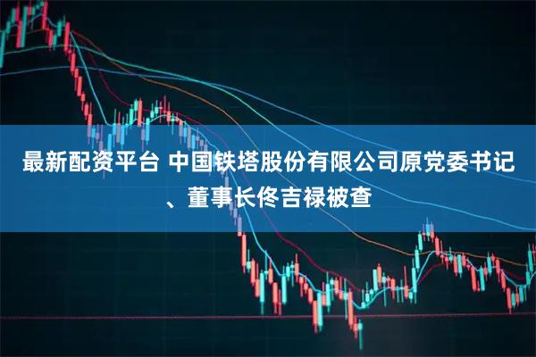 最新配资平台 中国铁塔股份有限公司原党委书记、董事长佟吉禄被查